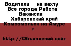 Водители BC на вахту. - Все города Работа » Вакансии   . Хабаровский край,Комсомольск-на-Амуре г.